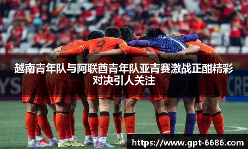 越南青年队与阿联酋青年队亚青赛激战正酣精彩对决引人关注