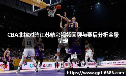 CBA北控对阵江苏精彩视频回顾与赛后分析全景呈现